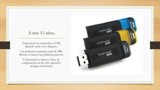 A mis 13 años.
Empezaron las memorias o USB,
dejando atrás a los disquete.
Las primeras memorias eran de MB.
Bueno, al menos las primeras para mí.
Comenzaron a darnos clases de
computación en las solo aprendí a
navegar en Internet.
 