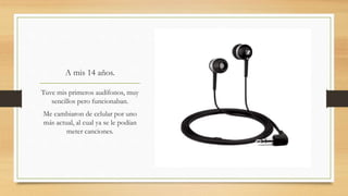 A mis 14 años.
Tuve mis primeros audífonos, muy
sencillos pero funcionaban.
Me cambiaron de celular por uno
más actual, al cual ya se le podían
meter canciones.
 