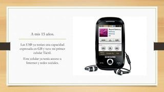 A mis 15 años.
Las USB ya tenían una capacidad
expresada en GB y tuve mi primer
celular Táctil.
Este celular ya tenía acceso a
Internet y redes sociales.
 