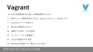 開発/制作用のWordPress環境
(Linuxの仮想環境を良い感じに複数起動するもの)
○ 案件によって環境を変えられる。perlを入れるとか、php古いとか
○ Linuxのコマンドが使える
○ Windows環境を汚さない
✕ 起動までが遅い（２分程度）
✕ ファイル・メモリ容量食う
✕ Linuxの知識がやや必要
✕ Windowsの電源プチ→壊れるとかが怖い
Vagrant
 