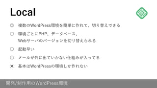 開発/制作用のWordPress環境
◎ 複数のWordPress環境を簡単に作れて、切り替えできる
○ 環境ごとにPHP、データベース、
Webサーバのバージョンを切り替えられる
○ 起動早い
○ メールが外に出ていかない仕組みが入ってる
✕ 基本はWordPressの環境しか作れない
Local
 