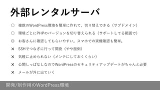 開発/制作用のWordPress環境
○ 複数のWordPress環境を簡単に作れて、切り替えできる（サブドメイン）
○ 環境ごとにPHPのバージョンを切り替えられる（サポートしてる範囲で）
◎ お客さんに確認してもらいやすい。スマホでの実機確認も簡単。
✕ SSHでつなぎに行って開発（やや面倒）
✕ 気軽に止められない（メンテにしておくくらい）
✕ 公開しっぱなしなのでWordPressのセキュリティアップデートがちゃんと必要
✕ メールが外に出ていく
外部レンタルサーバ
 