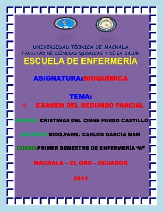 UNIVERSIDAD TÉCNICA DE MACHALA
FACULTAD DE CIENCIAS QUIMICAS Y DE LA SALUD

ESCUELA DE ENFERMERÍA
ASIGNATURA:BIOQUÍMICA
TEMA:


EXAMEN DEL SEGUNDO PARCIAL

NOMBRE: CRISTINAS DEL CISNE PARDO CASTILLO
DOCENTE:BIOQ.FARM. CARLOS GARCÍA MSM
CURSO:PRIMER SEMESTRE DE ENFERMERÍA “A”

MACHALA – EL ORO – ECUADOR
2013

 