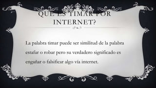 QUE ES TIMAR POR
         INTERNET?

La palabra timar puede ser similitud de la palabra
estafar o robar pero su verdadero significado es
engañar o falsificar algo vía internet.
 