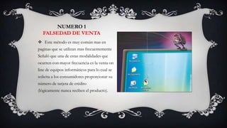 NUMERO 1
  FALSEDAD DE VENTA
 Este método es muy común mas en
paginas que se utilizan mas frecuentemente
Señaló que una de estas modalidades que
ocurren con mayor frecuencia es la venta on
line de equipos informáticos para lo cual se
solicita a los consumidores proporcionar su
número de tarjeta de crédito
(lógicamente nunca reciben el producto).
 