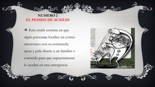 NUMERO 2
 EL PEDIDO DE AUXILIO

 Esta estafa consiste en que
algún personaje localice un correo
electrónico con su contraseña
ajena y pida dinero a un familiar o
conocido para que supuestamente
lo ayuden en una emergencia
 