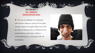 NUMERO 3
             EL AMIGO
           DESCONOCIDO

 En esta modalidad, los criminales
cibernéticos ofrecen a través de las redes
sociales tarjetas de regalo falsas con el fin
de robar la información y el dinero de los
consumidores, que luego venden a
comercializadores o usan para robo de
identidades.
 