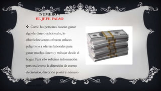 NUMERO 4
       EL JEFE FALSO

 Como las personas buscan ganar
algo de dinero adicional e, lo
ciberdelincuentes ofrecen enlaces
peligrosos a ofertas laborales para
ganar mucho dinero y trabajar desde el
hogar. Para ello solicitan información
personal como la dirección de correo
electrónico, dirección postal y número
de seguridad social para postular al
trabajo falso.
 