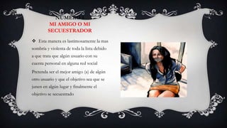 NUMERO 5
          MI AMIGO O MI
         SECUESTRADOR
 Esta manera es lastimosamente la mas
sombría y violenta de toda la lista debido
a que trata que algún usuario con su
cuenta personal en alguna red social
Pretenda ser el mejor amigo (a) de algún
otro usuario y que el objetivo sea que se
junen en algún lugar y finalmente el
objetivo se secuestrado
 