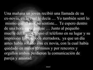 Una mañana un joven recibió una llamada de su ex-novia, en la cual le decía … Yo también sentí lo  mismo que tu anoche sentiste...  Te espero dentro de una hora en el parque … Junto al pequeño muelle del lago. Él puso el teléfono en su lugar y su impresión fue un poco aterradora,  ya que un día antes había soñado a su ex novia, con la cual había quedado en malos términos y por rencores y orgullos ambos perdieron la comunicación de pareja y amistad. 