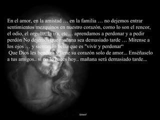En el amor, en la amistad … en la familia … no dejemos entrar sentimientos mezquinos en nuestro corazón, como lo son el rencor, el odio, el orgullo, la ira, etc.... aprendamos a perdonar y a pedir perdón No dejemos que mañana sea demasiado tarde … Mírense a los ojos … y sientan lo bello que es "vivir y perdonar“  Que Dios les bendiga y llene su corazón solo de amor... Enséñaselo a tus amigos.. si no lo haces hoy.. mañana será demasiado tarde... 