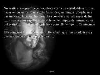 No vestía sus ropas frecuentes, ahora vestía un vestido blanco...que hacia ver en su rostro una extraña palidez, su mirada reflejaba una paz inmensa, lucia tan hermosa, Era como si emanara rayos de luz …… vestía unos zapatos impecablemente limpios del mismo color del vestido.....El intento decirle hola pero ella le dijo … Caminemos …. Ella comenzó la conversación.....He sabido que  has estado triste y que has tenido muchos problemas ..... 