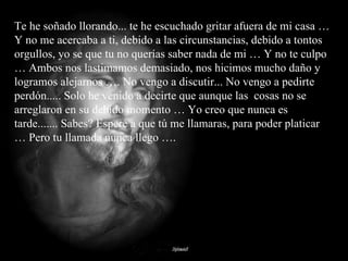 Te he soñado llorando... te he escuchado gritar afuera de mi casa … Y no me acercaba a ti, debido a las circunstancias, debido a tontos orgullos, yo se que tu no querías saber nada de mi … Y no te culpo … Ambos nos lastimamos demasiado, nos hicimos mucho daño y logramos alejarnos …. No vengo a discutir... No vengo a pedirte perdón..... Solo he venido a decirte que aunque las  cosas no se arreglaron en su debido momento … Yo creo que nunca es tarde....... Sabes? Espere a que tú me llamaras, para poder platicar … Pero tu llamada nunca llego …. 