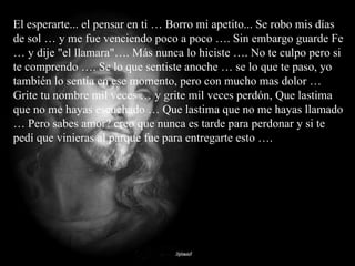 El esperarte... el pensar en ti … Borro mi apetito... Se robo mis días de sol … y me fue venciendo poco a poco …. Sin embargo guarde Fe … y dije "el llamara"…. Más nunca lo hiciste …. No te culpo pero si te comprendo …. Se lo que sentiste anoche … se lo que te paso, yo también lo sentía en ese momento, pero con mucho mas dolor …  Grite tu nombre mil veces … y grite mil veces perdón, Que lastima que no me hayas escuchado … Que lastima que no me hayas llamado … Pero sabes amor? creo que nunca es tarde para perdonar y si te pedí que vinieras al parque fue para entregarte esto …. 