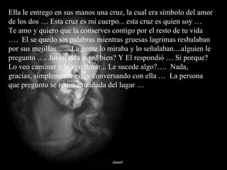 Ella le entrego en sus manos una cruz, la cual era símbolo del amor de los dos … Esta cruz es mi cuerpo... esta cruz es quien soy …  Te amo y quiero que la conserves contigo por el resto de tu vida ….  El se quedo sin palabras mientras gruesas lagrimas resbalaban por sus mejillas ….  La gente lo miraba y lo señalaban....alguien le pregunto …. Joven esta usted bien? Y El respondió … Si porque?  Lo veo caminar y lo veo llorar... Le sucede algo?….  Nada, gracias, simplemente estoy conversando con ella …  La persona que pregunto se retiro extrañada del lugar … 