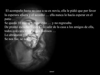El acompaño hasta su casa a su ex novia, ella le pidió que por favor la esperara afuera y el accedió … ella nunca lo hacia esperar en el patio …  Se quedo 10 minutos esperando … y no regresaba  De pronto escucho voces y vio salir de la casa a los amigos de ella, todos con cara triste y ojos llorosos …  Lo abrazaron y le dijeron …  Se nos fue, se nos fue …….  