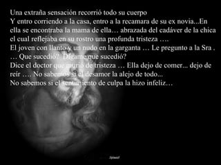 Una extraña sensación recorrió todo su cuerpo Y entro corriendo a la casa, entro a la recamara de su ex novia...En ella se encontraba la mama de ella… abrazada del cadáver de la chica el cual reflejaba en su rostro una profunda tristeza ….  El joven con llanto y un nudo en la garganta … Le pregunto a la Sra .… Que sucedió?  Dígame que sucedió?  Dice el doctor que murió de tristeza … Ella dejo de comer... dejo de reír …. No sabemos si el desamor la alejo de todo...  No sabemos si el sentimiento de culpa la hizo infeliz… 
