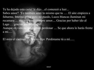 Te ha dejado esta carta! le dijo....el comenzó a leer...  Sabes amor?  Yo también sentí lo mismo que tu …. El aire empieza a faltarme, Intento gritar pero no puedo, Luces blancas iluminan mi recamara … me voy para siempre amor.... Gracias por haber ido al Lago … gracias por estar aquí … Aunque en vida no me pudiste perdonar … Se que ahora lo harás frente a mi..... El miro el cadáver … Y solo dijo: Perdóname tú a mí...... 