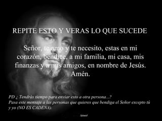 PD ¿ Tendrás tiempo para enviar esto a otra persona...? Pasa este mensaje a las personas que quieres que bendiga el Señor excepto tú y yo (NO ES CADENA). evvj REPITE ESTO Y VERAS LO QUE SUCEDE Señor, te amo y te necesito, estas en mi corazón, bendice, a mi familia, mi casa, mis finanzas y a mis amigos, en nombre de Jesús. Amén. 