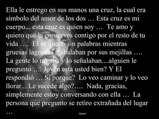 Ella le entrego en sus manos una cruz, la cual era símbolo del amor de los dos … Esta cruz es mi cuerpo... esta cruz es quien soy …  Te amo y quiero que la conserves contigo por el resto de tu vida ….  El se quedo sin palabras mientras gruesas lagrimas resbalaban por sus mejillas ….  La gente lo miraba y lo señalaban....alguien le pregunto …. Joven esta usted bien? Y El respondió … Si porque?  Lo veo caminar y lo veo llorar... Le sucede algo?….  Nada, gracias, simplemente estoy conversando con ella …  La persona que pregunto se retiro extrañada del lugar … 
