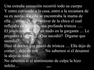 Una extraña sensación recorrió todo su cuerpo Y entro corriendo a la casa, entro a la recamara de su ex novia...En ella se encontraba la mama de ella… abrazada del cadáver de la chica el cual reflejaba en su rostro una profunda tristeza ….  El joven con llanto y un nudo en la garganta … Le pregunto a la Sra .… Que sucedió?  Dígame que sucedió?  Dice el doctor que murió de tristeza … Ella dejo de comer... dejo de reír …. No sabemos si el desamor la alejo de todo...  No sabemos si el sentimiento de culpa la hizo infeliz… 