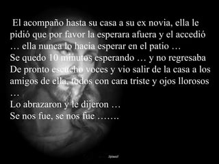 El acompaño hasta su casa a su ex novia, ella le pidió que por favor la esperara afuera y el accedió … ella nunca lo hacia esperar en el patio …  Se quedo 10 minutos esperando … y no regresaba  De pronto escucho voces y vio salir de la casa a los amigos de ella, todos con cara triste y ojos llorosos …  Lo abrazaron y le dijeron …  Se nos fue, se nos fue …….  