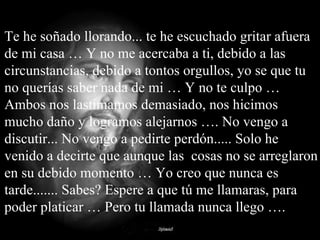 Te he soñado llorando... te he escuchado gritar afuera de mi casa … Y no me acercaba a ti, debido a las circunstancias, debido a tontos orgullos, yo se que tu no querías saber nada de mi … Y no te culpo … Ambos nos lastimamos demasiado, nos hicimos mucho daño y logramos alejarnos …. No vengo a discutir... No vengo a pedirte perdón..... Solo he venido a decirte que aunque las  cosas no se arreglaron en su debido momento … Yo creo que nunca es tarde....... Sabes? Espere a que tú me llamaras, para poder platicar … Pero tu llamada nunca llego …. 