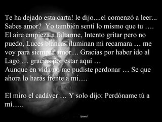 Te ha dejado esta carta! le dijo....el comenzó a leer...  Sabes amor?  Yo también sentí lo mismo que tu …. El aire empieza a faltarme, Intento gritar pero no puedo, Luces blancas iluminan mi recamara … me voy para siempre amor.... Gracias por haber ido al Lago … gracias por estar aquí … Aunque en vida no me pudiste perdonar … Se que ahora lo harás frente a mi..... El miro el cadáver … Y solo dijo: Perdóname tú a mí...... 