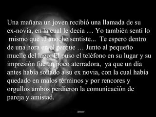 Una mañana un joven recibió una llamada de su ex-novia, en la cual le decía … Yo también sentí lo  mismo que tu anoche sentiste...  Te espero dentro de una hora en el parque … Junto al pequeño muelle del lago. El puso el teléfono en su lugar y su impresión fue un poco aterradora,  ya que un día antes había soñado a su ex novia, con la cual había quedado en malos términos y por rencores y orgullos ambos perdieron la comunicación de pareja y amistad. 