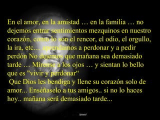 En el amor, en la amistad … en la familia … no
dejemos entrar sentimientos mezquinos en nuestro
corazón, como lo son el rencor, el odio, el orgullo,
la ira, etc.... aprendamos a perdonar y a pedir
perdón No dejemos que mañana sea demasiado
tarde … Mírense a los ojos … y sientan lo bello
que es "vivir y perdonar“
Que Dios les bendiga y llene su corazón solo de
amor... Enséñaselo a tus amigos.. si no lo haces
hoy.. mañana será demasiado tarde...
 