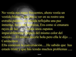No vestía sus ropas frecuentes, ahora vestía un
vestido blanco...que hacia ver en su rostro una
extraña palidez, su mirada reflejaba una paz
inmensa, lucia tan hermosa, Era como si emanara
rayos de luz …… vestía unos zapatos
impecablemente limpios del mismo color del
vestido.....El intento decirle hola pero ella le dijo …
Caminemos ….
Ella comenzó la conversación.....He sabido que has
estado triste y que has tenido muchos problemas .....
 