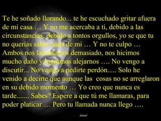 Te he soñado llorando... te he escuchado gritar afuera
de mi casa … Y no me acercaba a ti, debido a las
circunstancias, debido a tontos orgullos, yo se que tu
no querías saber nada de mi … Y no te culpo …
Ambos nos lastimamos demasiado, nos hicimos
mucho daño y logramos alejarnos …. No vengo a
discutir... No vengo a pedirte perdón..... Solo he
venido a decirte que aunque las cosas no se arreglaron
en su debido momento … Yo creo que nunca es
tarde....... Sabes? Espere a que tú me llamaras, para
poder platicar … Pero tu llamada nunca llego ….
 
