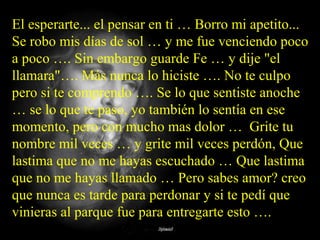 El esperarte... el pensar en ti … Borro mi apetito...
Se robo mis días de sol … y me fue venciendo poco
a poco …. Sin embargo guarde Fe … y dije "el
llamara"…. Más nunca lo hiciste …. No te culpo
pero si te comprendo …. Se lo que sentiste anoche
… se lo que te paso, yo también lo sentía en ese
momento, pero con mucho mas dolor … Grite tu
nombre mil veces … y grite mil veces perdón, Que
lastima que no me hayas escuchado … Que lastima
que no me hayas llamado … Pero sabes amor? creo
que nunca es tarde para perdonar y si te pedí que
vinieras al parque fue para entregarte esto ….
 