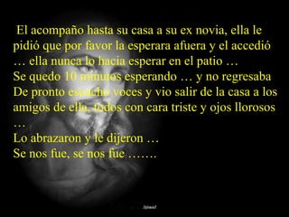 El acompaño hasta su casa a su ex novia, ella le
pidió que por favor la esperara afuera y el accedió
… ella nunca lo hacia esperar en el patio …
Se quedo 10 minutos esperando … y no regresaba
De pronto escucho voces y vio salir de la casa a los
amigos de ella, todos con cara triste y ojos llorosos
…
Lo abrazaron y le dijeron …
Se nos fue, se nos fue …….
 