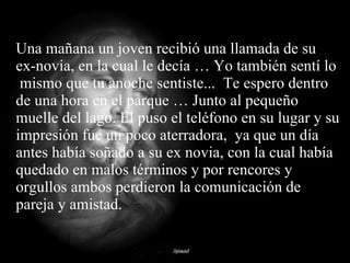 Una mañana un joven recibió una llamada de su ex-novia, en la cual le decía … Yo también sentí lo  mismo que tu anoche sentiste...  Te espero dentro de una hora en el parque … Junto al pequeño muelle del lago. El puso el teléfono en su lugar y su impresión fue un poco aterradora,  ya que un día antes había soñado a su ex novia, con la cual había quedado en malos términos y por rencores y orgullos ambos perdieron la comunicación de pareja y amistad. 
