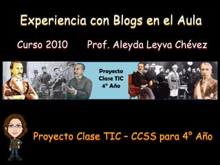 Experiencia con Blogs en el Aula Curso 2010 Prof. Aleyda Leyva Chévez Proyecto Clase TIC 4° Año Proyecto Clase TIC – CCSS para 4° Año 