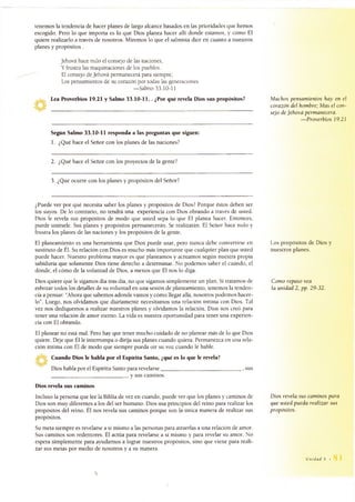 tenemos la tendencia de hacer planes de largo alcance basados en las prioridades que hemos
escogido. Pero lo que importa es lo que Dios planea hacer allí donde estamos, y cómo Él
quiere realizarlo a través de nosotros. Miremos lo que el salmista dice en cuanto a nuestros
planes y propósitos .
Jehová hace nulo el consejo de las naciones,
Y frustra las maquinaciones de los pueblos.
El consejo de Jehová permanecerá para siempre;
Los pensamientos de su corazón por todas las generaciones.
— Salmo 33.10-11
Lea Proverbios 19.21 y Salmo 33.10-11, . ¿Por qué revela Dios sus propósitos?
_________________________________________________________________________________
Muchos pensamientos hay en el
corazón del hombre; Mas el con­
sejo de Jehová permanecerá.
—Proverbios 19.21
Según Salmo 33.10-11 responda a las preguntas que siguen:
1. ¿Qué hace el Señor con los planes de las naciones?
2. ¿Qué hace el Señor con los proyectos de la gente?
3. ¿Qué ocurre con los planes y propósitos del Señor?
¿Puede ver por qué necesita saber los planes y propósitos de Dios? Porque éstos deben ser
los suyos. De lo contrario, no tendrá una experiencia con Dios obrando a través de usted.
Dios le revela sus propósitos de modo que usted sepa lo que Él planea hacer. Entonces,
puede unírsele. Sus planes y propósitos permanecerán. Se realizarán. El Señor hace nulo y
frustra los planes de las naciones y los propósitos de la gente.
El planeamiento es una herramienta que Dios puede usar, pero nunca debe convertirse en
sustituto de Él. Su relación con Dios es mucho más importante que cualquier plan que usted
puede hacer. Nuestro problema mayor es que planeamos y actuamos según nuestra propia
sabiduría que solamente Dios tiene derecho a determinar. No podemos saber el cuándo, el
dónde, el cómo de la voluntad de Dios, a menos que Él nos lo diga.
Dios quiere que le sigamos día tras día, no que sigamos simplemente un plan. Si tratamos de
esbozar todos los detalles de su voluntad en una sesión de planeamiento, tenemos la tenden­
cia a pensar: “Ahora que sabemos adonde vamos y cómo llegar allá, nosotros podemos hacer­
lo”. Luego, nos olvidamos que diariamente necesitamos una relación íntima con Dios. Tal
vez nos dediquemos a realizar nuestros planes y olvidamos la relación. Dios nos creó para
tener una relación de amor eterno. La vida es nuestra oportunidad para tener una experien­
cia con Él obrando.
El planear no está mal. Pero hay que tener mucho cuidado de no planear más de lo que Dios
quiere. Deje que Él le interrumpa o dirija sus planes cuando quiera. Permanezca en una rela­
ción íntima con Él de modo que siempre pueda oír su voz cuando le hable.
Cuando Dios le habla por el Espíritu Santo, ¿qué es lo que le revela?
Dios habla por el Espíritu Santo para revelarse_______________________________ , sus
______________________________ y sus caminos.
Dios revela sus caminos
Incluso la persona que lee la Biblia de vez en cuando, puede ver que los planes y caminos de
Dios son muy diferentes a los del ser humano. Dios usa principios del reino para realizar los
propósitos del reino. Él nos revela sus caminos porque son la única manera de realizar sus
propósitos.
Su meta siempre es revelarse a sí mismo a las personas para atraerlas a una relación de amor.
Sus caminos son redentores. Él actúa para revelarse a sí mismo y para revelar su amor. No
espera simplemente para ayudarnos a lograr nuestros propósitos, sino que viene para reali­
zar sus metas por medio de nosotros y a su manera.
Los propósitos de Dios y
nuestros planes.
Como repaso vea
la unidad 2, pp. 29-32.
Dios revela sus caminos para
que usted pueda realizar sus
propósitos.
Unidad 5 •
 