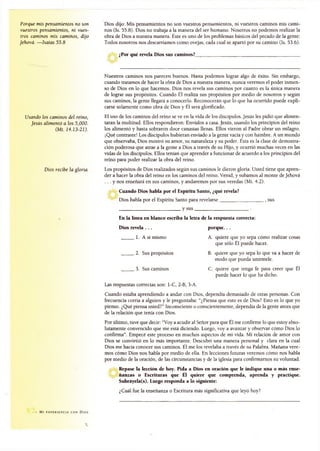 Porque mis pensamientos no son
vuestros pensamientos, ni vues­
tros caminos mis caminos, dijo
Jehová. —Isaías 55.8
Usando los caminos del reino,
Jesús alimentó a los 5,000.
(Mt. 14.13-21).
Dios recibe la gloria.
Dios dijo: Mis pensamientos no son vuestros pensamientos, ni vuestros caminos mis cami­
nos (Is. 55.8). Dios no trabaja a la manera del ser humano. Nosotros no podemos realizar la
obra de Dios a nuestra manera. Éste es uno de los problemas básicos del pecado de la gente:
Todos nosotros nos descarriamos como ovejas, cada cual se apartó por su camino (Is. 53.6).
¿Por qué revela Dios sus caminos?______________________________________________
Nuestros caminos nos parecen buenos. Hasta podemos lograr algo de éxito. Sin embargo,
cuando tratamos de hacer la obra de Dios a nuestra manera, nunca veremos el poder inmen­
so de Dios en lo que hacemos. Dios nos revela sus caminos por cuanto es la única manera
de lograr sus propósitos. Cuando Él realiza sus propósitos por medio de nosotros y según
sus caminos, la gente llegará a conocerlo. Reconocerán que lo que ha ocurrido puede expli­
carse solamente como obra de Dios y Él será glorificado.
El uso de los caminos del reino se ve en la vida de los discípulos. Jesús les pidió que alimen­
taran la multitud. Ellos respondieron: Envíalos a casa. Jesús, usando los principios del reino
los alimentó y hasta sobraron doce canastas llenas. Ellos vieron al Padre obrar un milagro.
¡Qué contraste! Los discípulos hubieran enviado a la gente vacía y con hambre. A un mundo
que observaba, Dios mostró su amor, su naturaleza y su poder. Ésta es la clase de demostra­
ción poderosa que atrae a la gente a Dios a través de su Hijo, y ocurrió muchas veces en las
vidas de los discípulos. Ellos tenían que aprender a funcionar de acuerdo a los principios del
reino para poder realizar la obra del reino.
Los propósitos de Dios realizados según sus caminos le dieron gloria. Usted tiene que apren­
der a hacer la obra del reino en los caminos del reino. Venid, y subamos al monte de Jehová
. . . y nos enseñará en sus caminos, y andaremos por sus veredas (Mi. 4.2).
Cuando Dios habla por el Espíritu Santo, ¿qué revela?
Dios habla por el Espíritu Santo para revelarse___________________ , sus
___________________________ y sus________________________ .
En la línea en blanco escriba la letra de la respuesta correcta:
Dios revela . . . porque. . .
1. A sí mismo A. quiere que yo sepa cómo realizar cosas
que sólo Él puede hacer.
2. Sus propósitos B. quiere que yo sepa lo que va a hacer de
modo que pueda unírmele.
3. Sus caminos C. quiere que tenga fe para creer que Él
puede hacer lo que ha dicho.
Las respuestas correctas son: 1-C, 2-B, 3-A.
Cuando estaba aprendiendo a andar con Dios, dependía demasiado de otras personas. Con
frecuencia corría a alguien y le preguntaba: “¿Piensa que esto es de Dios? Esto es lo que yo
pienso. ¿Qué piensa usted?” Inconsciente o conscientemente, dependía de la gente antes que
de la relación que tenía con Dios.
Por último, tuve que decir: “Voy a acudir al Señor para que Él me confirme lo que estoy abso­
lutamente convencido que me está diciendo. Luego, voy a avanzar y observar cómo Dios lo
confirma”. Empecé este proceso en muchos aspectos de mi vida. Mi relación de amor con
Dios se convirtió en lo más importante. Descubrí una manera personal y clara en la cual
Dios me hacía conocer sus caminos. Él me los revelaba a través de su Palabra. Mañana vere­
mos cómo Dios nos habla por medio de ella. En lecciones futuras veremos cómo nos habla
por medio de la oración, de las circunstancias y de la iglesia para confirmamos su voluntad.
Repase la lección de hoy. Pida a Dios en oración que le indique una o más ense­
ñanzas o Escrituras que Él quiere que comprenda, aprenda y practique.
Subráyela(s). Luego responda a lo siguiente:
¿Cuál fue la enseñanza o Escritura más significativa que leyó hoy?
• M í E X P E R I E NC I A CON D l O S
 