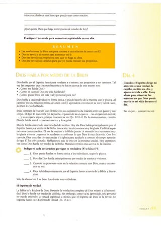 Ahora escríbala en una frase que pueda usar como oración.
¿Qué quiere Dios que haga en respuesta al estudio de hoy?
Practique el versículo para memorizar repitiéndolo en voz alta.
• Las revelaciones de Dios son para traerme a una relación de amor con Él.
• Dios se revela a sí mismo para aumentar mi fe.
• Dios me revela sus propósitos para que yo haga su obra.
• Dios me revela sus caminos para que yo pueda realizar sus propósitos.
Dios habla por medio de la Biblia
Dios habla por el Espíritu Santo para revelarse a sí mismo, sus propósitos y sus caminos. Tal
vez las preguntas que con más frecuencia se hacen acerca de este asunto son:
• ¿Cómo me habla Dios?
• ¿Cómo sé cuándo Dios me está hablando?
• ¿Cómo puede Dios ser más real y personal para mí?
Dios habla a cada individuo en forma única, y puede hacerlo de la manera que le plazca. Al
caminar en una relación íntima de amor con Él, aprenderá a reconocer su voz y sabrá cuán­
do Dios le está hablando.
Jesús comparó la relación que Él tiene con sus seguidores a la relación entre un pastor y sus
ovejas. Él dijo: El que entra por la puerta, el pastor de las ovejas e s.. . las ovejas oyen su voz;
. . . y las ovejas le siguen, porque conocen su voz (Jn. 10.2-4). De la misma manera, cuando
Dios le habla, usted reconocerá su voz y le seguirá.
Dios le habla a través de una variedad de medios. Hoy día Dios habla principalmente por el
Espíritu Santo por medio de la Biblia, la oración, las circunstancias y la iglesia. Es difícil sepa­
rar estos cuatro medios. Él usa la oración y la Biblia juntas. A menudo las circunstancias y
la iglesia u otros creyentes lo ayudarán a confirmar lo que Dios le está diciendo. Con fre­
cuencia, Dios usará las circunstancias y la iglesia para ayudarle a conocer el tiempo apropia­
do que Él ha seleccionado. Hablaremos más de esto en la próxima unidad. Hoy queremos
ver cómo Dios habla por medio de la Biblia. Mañana veremos más acerca de la oración.
Indique si cada declaración que sigue es verdadera (V) o falsa (F):
____ 1. Dios puede hablar en forma única a los individuos, según le plazca.
____ 2. Hoy día Dios habla principalmente por medio de sueños y visiones.
____ 3. Cuando las personas están en la relación correcta con Dios, oyen y recono­
cen su voz.
____ 4. Dios habla frecuentemente por el Espíritu Santo a través de la Biblia y la ora­
ción.
Sólo la afirmación 2 es falsa. Las demás son verdaderas.
Cuando el Espíritu dirige mi
atención a una verdad, la
escribo, medito en ella, y
ajusto mi vida a ella. Estoy
alerta para observar las
maneras en que Dios puede
usarla en mi vida durante el
día.
Sus ovejas ... conocen su voz.
El Espíritu de Verdad
La Biblia es la Palabra de Dios. Describe la revelación completa de Dios mismo a la humani­
dad. Dios le habla por medio de la Biblia. Sin embargo, como ya ha aprendido, una persona
no puede entender la verdad espiritual a menos que el Espíritu de Dios se la revele. El
Espíritu Santo es el Espíritu de verdad (Jn. 14.17).
Unidad 5 •
 