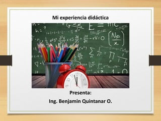 Mi experiencia didáctica
Presenta:
Ing. Benjamin Quintanar O.
 