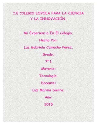 I.E COLEGIO LOYOLA PARA LA CIENCIA
Y LA INNOVACIÓN.
Mi Experiencia En El Colegio.
Hecho Por:
Luz Gabriela Camacho Perez.
Grado:
7°1
Materia:
Tecnología.
Docente:
Luz Marina Sierra.
Año:
2015
 