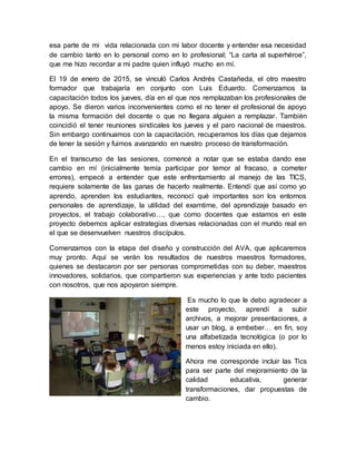 esa parte de mi vida relacionada con mi labor docente y entender esa necesidad
de cambio tanto en lo personal como en lo profesional; “La carta al superhéroe”,
que me hizo recordar a mi padre quien influyó mucho en mí.
El 19 de enero de 2015, se vinculó Carlos Andrés Castañeda, el otro maestro
formador que trabajaría en conjunto con Luis Eduardo. Comenzamos la
capacitación todos los jueves, día en el que nos remplazaban los profesionales de
apoyo. Se dieron varios inconvenientes como el no tener el profesional de apoyo
la misma formación del docente o que no llegara alguien a remplazar. También
coincidió el tener reuniones sindicales los jueves y el paro nacional de maestros.
Sin embargo continuamos con la capacitación, recuperamos los días que dejamos
de tener la sesión y fuimos avanzando en nuestro proceso de transformación.
En el transcurso de las sesiones, comencé a notar que se estaba dando ese
cambio en mí (inicialmente temía participar por temor al fracaso, a cometer
errores), empecé a entender que este enfrentamiento al manejo de las TICS,
requiere solamente de las ganas de hacerlo realmente. Entendí que así como yo
aprendo, aprenden los estudiantes, reconocí qué importantes son los entornos
personales de aprendizaje, la utilidad del examtime, del aprendizaje basado en
proyectos, el trabajo colaborativo…, que como docentes que estamos en este
proyecto debemos aplicar estrategias diversas relacionadas con el mundo real en
el que se desenvuelven nuestros discípulos.
Comenzamos con la etapa del diseño y construcción del AVA, que aplicaremos
muy pronto. Aquí se verán los resultados de nuestros maestros formadores,
quienes se destacaron por ser personas comprometidas con su deber, maestros
innovadores, solidarios, que compartieron sus experiencias y ante todo pacientes
con nosotros, que nos apoyaron siempre.
Es mucho lo que le debo agradecer a
este proyecto, aprendí a subir
archivos, a mejorar presentaciones, a
usar un blog, a embeber… en fin, soy
una alfabetizada tecnológica (o por lo
menos estoy iniciada en ello).
Ahora me corresponde incluir las Tics
para ser parte del mejoramiento de la
calidad educativa, generar
transformaciones, dar propuestas de
cambio.
 