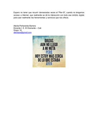 Espero no tener que recurrir demasiadas veces al “Plan B”, cuando no tengamos
acceso a Internet, que realmente se dé la interacción con todo ese ámbito digital,
para usar realmente las herramientas y servicios que nos ofrece.
Aleida Peñaranda Barrera
Docente I. E. El Diamante – Cali
Grupo 16
aleidape@gmail.com
 