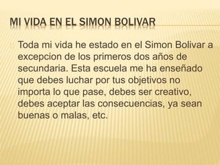 MI VIDA EN EL SIMON BOLIVAR 
Toda mi vida he estado en el Simon Bolivar a 
excepcion de los primeros dos años de 
secundaria. Esta escuela me ha enseñado 
que debes luchar por tus objetivos no 
importa lo que pase, debes ser creativo, 
debes aceptar las consecuencias, ya sean 
buenas o malas, etc. 
 