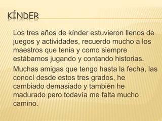 KÍNDER 
Los tres años de kínder estuvieron llenos de 
juegos y actividades, recuerdo mucho a los 
maestros que tenia y como siempre 
estábamos jugando y contando historias. 
Muchas amigas que tengo hasta la fecha, las 
conocí desde estos tres grados, he 
cambiado demasiado y también he 
madurado pero todavía me falta mucho 
camino. 
 