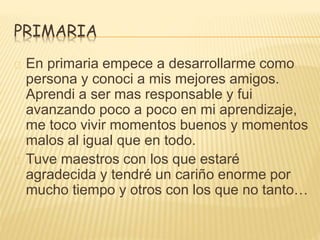 PRIMARIA 
En primaria empece a desarrollarme como 
persona y conoci a mis mejores amigos. 
Aprendi a ser mas responsable y fui 
avanzando poco a poco en mi aprendizaje, 
me toco vivir momentos buenos y momentos 
malos al igual que en todo. 
Tuve maestros con los que estaré 
agradecida y tendré un cariño enorme por 
mucho tiempo y otros con los que no tanto… 
 