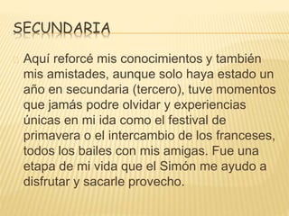 SECUNDARIA 
Aquí reforcé mis conocimientos y también 
mis amistades, aunque solo haya estado un 
año en secundaria (tercero), tuve momentos 
que jamás podre olvidar y experiencias 
únicas en mi ida como el festival de 
primavera o el intercambio de los franceses, 
todos los bailes con mis amigas. Fue una 
etapa de mi vida que el Simón me ayudo a 
disfrutar y sacarle provecho. 
