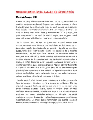 Mi experiencia en el Taller de inTegración
Matías Aguzzi 1ºC:
El Taller de Integración comenzó el miércoles 7 de marzo, presentándonos
nuestros nuevos cursos. Cuando llegamos, nos hicieron sentar en el piso y
la directora nos dio la bienvenida y nos presentó nuestra nueva escuela.
Cada maestra coordinadora iba nombrando los alumnos que tendría en su
clase. La mía se llama Marisa Cesa, y mi división es 1ºC. Al principio, me
puse triste porque no me había tocado con ningún conocido, pero con el
pasar del tiempo, fui hablando y conociendo a mis compañeros.
En la primera hora, hicimos un juego que organizó Marisa para
conocernos mejor entre nosotros, que consistía en escribir en una carta:
tu nombre, tu color de pelo, tu color de pantalón y tu color de zapatillas.
Luego, tenías que dejar tu carta encima del escritorio de la maestra
coordinadora. Una vez que todos dejaban su descripción sobre la
mesa,ella hacía una seña y, todos teníamos que caminar por el aula e
inventar saludos con las personas que nos cruzáramos. Cuando volvía a
realizar la señal, debíamos tomar una carta cualquiera del escritorio e
intentar adivinar de quien era la descripción. Yo pude adivinar fácilmente
a la persona que tenía que buscar, pero otros no. Si terminabas rápido
podías ayudar a compañeros que todavía no lograban encontrar a el/la
chico/a que les había tocado en la carta. Una vez que todos terminaron,
salimos al patio un rato antes de que suene el timbre.
Cuando terminó el recreo entramos nuevamente al aula y comenzó la
hora de Lengua y Literatura con la profesora LorenaQuirolo. Ella nos
organizó en grupos de cinco personas cada uno. A mí me tocó con unos
chicos llamados Bautista, Matías, Tomás y Joaquín. Entre nosotros
debíamos armar un poema juntando unas tarjetas que nos entregaba la
profesora, las cuales contenían palabras. Al principio, nos costó
muchísimo ponernos de acuerdo y realizar la consigna, pero con el tiempo
logramos hacerlo. Los chicos que no terminaban para cuando sonaba el
timbre, debían enumerar las tarjetas para luego pegarlas en un afiche.
 