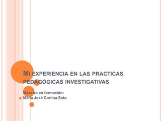 Mi experiencia en las practicas pedagógicas investigativas Maestro en formación: María José Cortina Soto 