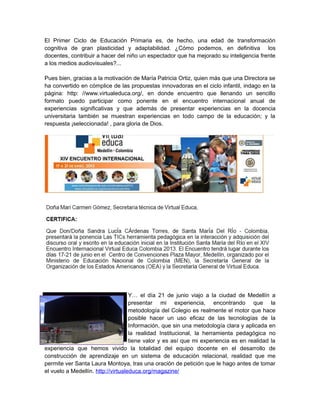 El Primer Ciclo de Educación Primaria es, de hecho, una edad de transformación
cognitiva de gran plasticidad y adaptabilidad. ¿Cómo podemos, en definitiva los
docentes, contribuir a hacer del niño un espectador que ha mejorado su inteligencia frente
a los medios audiovisuales?...
Pues bien, gracias a la motivación de María Patricia Ortiz, quien más que una Directora se
ha convertido en cómplice de las propuestas innovadoras en el ciclo infantil, indago en la
página: http: //www.virtualeduca.org/, en donde encuentro que llenando un sencillo
formato puedo participar como ponente en el encuentro internacional anual de
experiencias significativas y que además de presentar experiencias en la docencia
universitaria también se muestran experiencias en todo campo de la educación; y la
respuesta ¡seleccionada! , para gloria de Dios.

Y… el día 21 de junio viajo a la ciudad de Medellín a
presentar mi experiencia, encontrando que la
metodología del Colegio es realmente el motor que hace
posible hacer un uso eficaz de las tecnologías de la
Información, que sin una metodología clara y aplicada en
la realidad Institucional, la herramienta pedagógica no
tiene valor y es así que mi experiencia es en realidad la
experiencia que hemos vivido la totalidad del equipo docente en el desarrollo de
construcción de aprendizaje en un sistema de educación relacional, realidad que me
permite ver Santa Laura Montoya, tras una oración de petición que le hago antes de tomar
el vuelo a Medellín. http://virtualeduca.org/magazine/

 